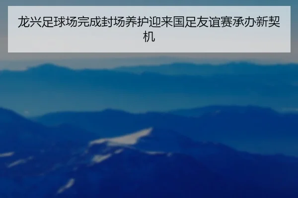 龙兴足球场完成封场养护迎来国足友谊赛承办新契机